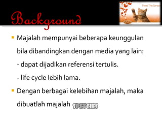 Majalah mempunyai beberapa keunggulan bila dibandingkan dengan media yang lain: - dapat dijadikan referensi tertulis. - life cycle lebih lama. Dengan berbagai kelebihan majalah, maka dibuatlah majalah 