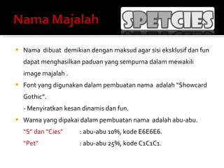 Nama  dibuat  demikian dengan maksud agar sisi eksklusif dan fun dapat menghasilkan paduan yang sempurna dalam mewakili image majalah   . Font yang digunakan dalam pembuatan nama  adalah “Showcard Gothic”. - Menyiratkan kesan dinamis dan fun.  Warna yang dipakai dalam pembuatan nama  adalah abu-abu. “ S” dan “Cies” : abu-abu 10%, kode E6E6E6.  “ Pet” : abu-abu 25%, kode C1C1C1.  