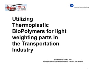 Innovative Plastics and Molding
Utilizing
Thermoplastic
BioPolymers for light
weighting parts in
the Transportation
Industry
1
Presented by Robert Joyce
Founder and President of Innovative Plastics and Molding
 
