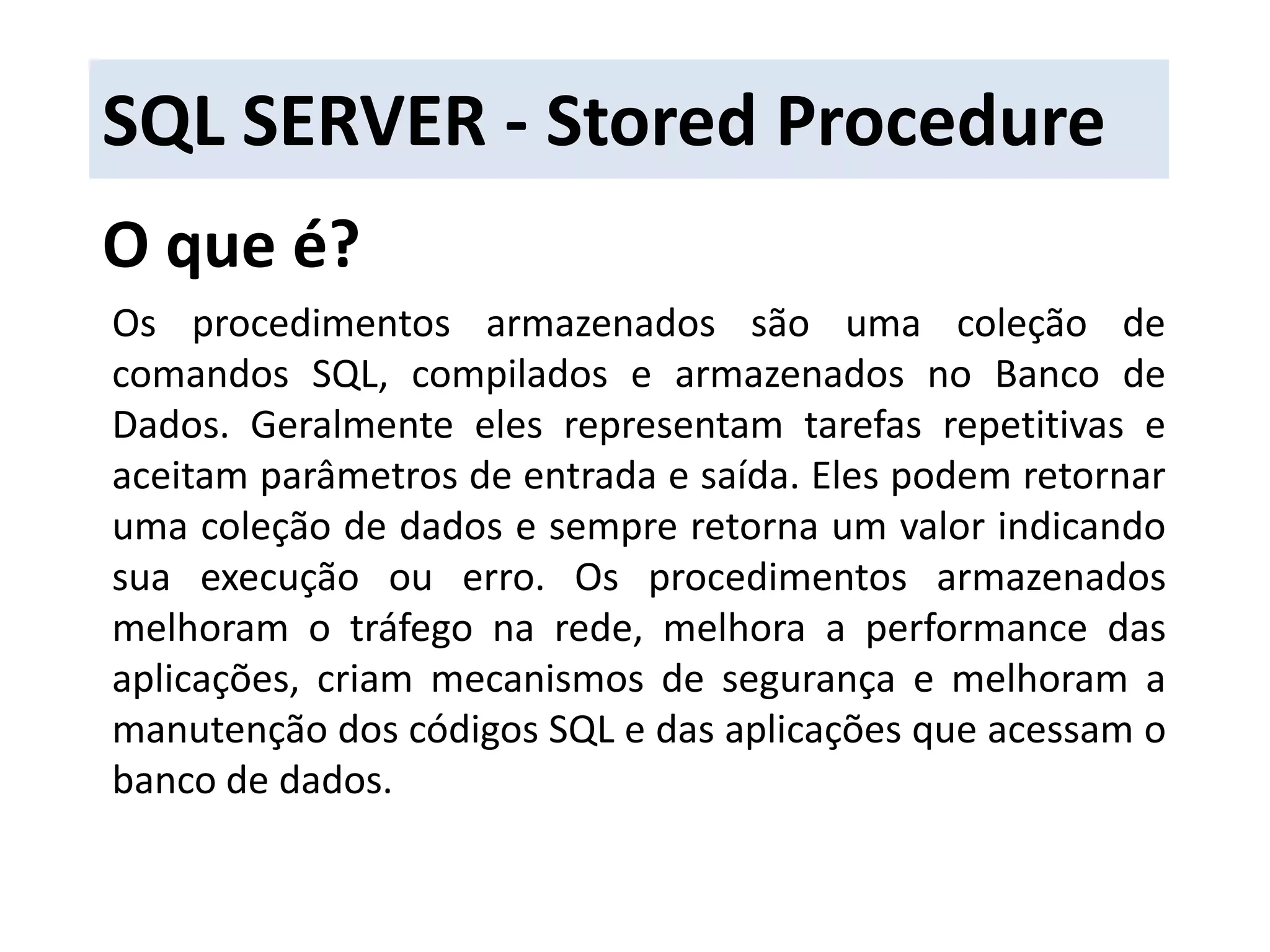 SQL SERVER - Stored ProcedureO que é?Os procedimentos armazenados são uma coleção de comandos SQL, compilados e armazenados no Banco de Dados. Geralmente eles representam tarefas repetitivas e aceitam parâmetros de entrada e saída. Eles podem retornar uma coleção de dados e sempre retorna um valor indicando sua execução ou erro. Os procedimentos armazenados melhoram o tráfego na rede, melhora a performance das aplicações, criam mecanismos de segurança e melhoram a manutenção dos códigos SQLe das aplicações que acessam o banco de dados.
