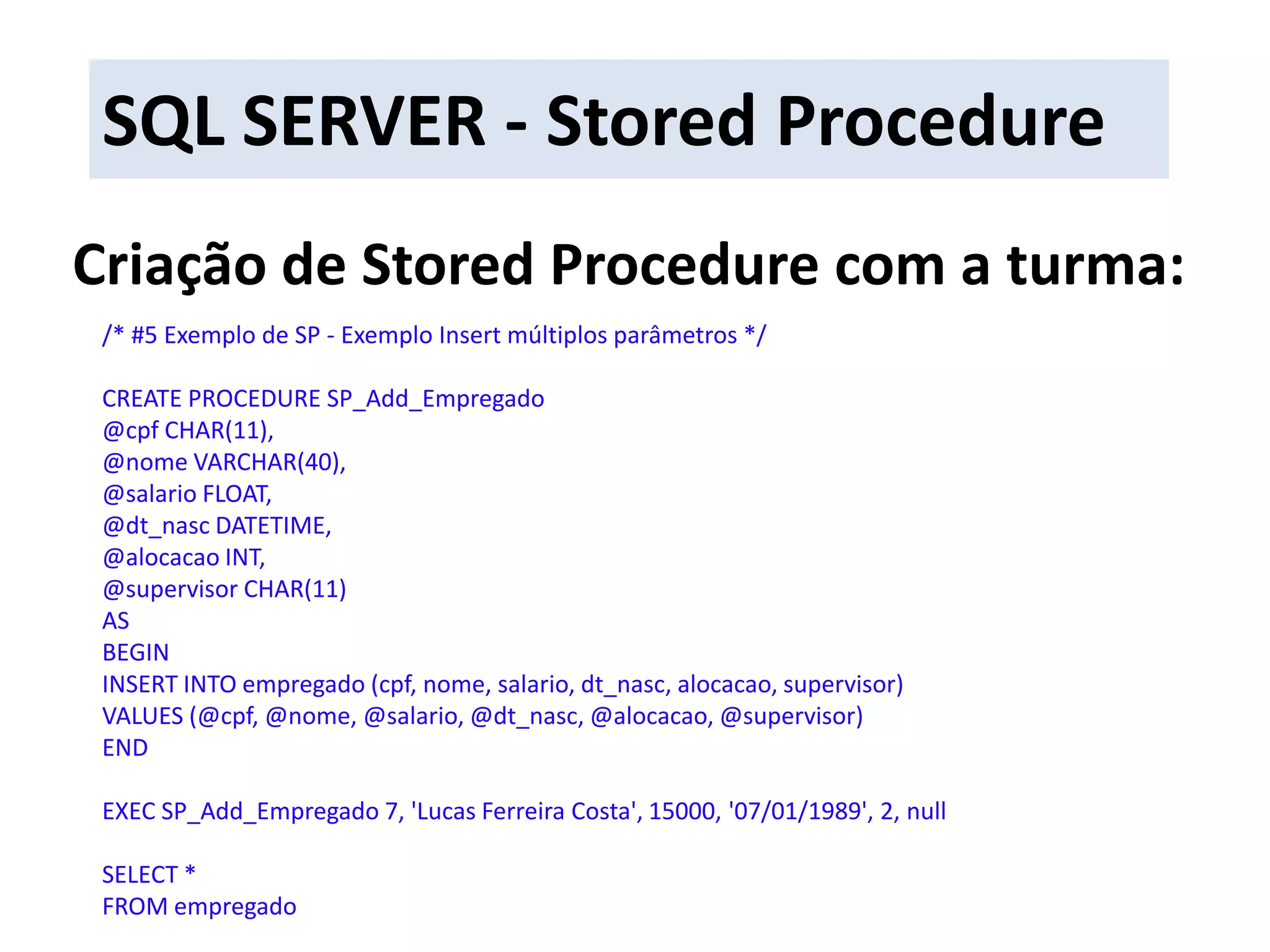 SQL SERVER - Stored ProcedureCriação de Stored Procedure com a turma:/* #5 Exemplo de SP - Exemplo Insert múltiplos parâmetros */CREATE PROCEDURE SP_Add_Empregado@cpf CHAR(11),@nome VARCHAR(40),@salario FLOAT,@dt_nasc DATETIME,@alocacao INT,@supervisor CHAR(11)ASBEGININSERT INTO empregado (cpf, nome, salario, dt_nasc, alocacao, supervisor)VALUES (@cpf, @nome, @salario, @dt_nasc, @alocacao, @supervisor)ENDEXEC SP_Add_Empregado7, &apos;Lucas Ferreira Costa&apos;, 15000, &apos;07/01/1989&apos;, 2, nullSELECT * FROM empregado