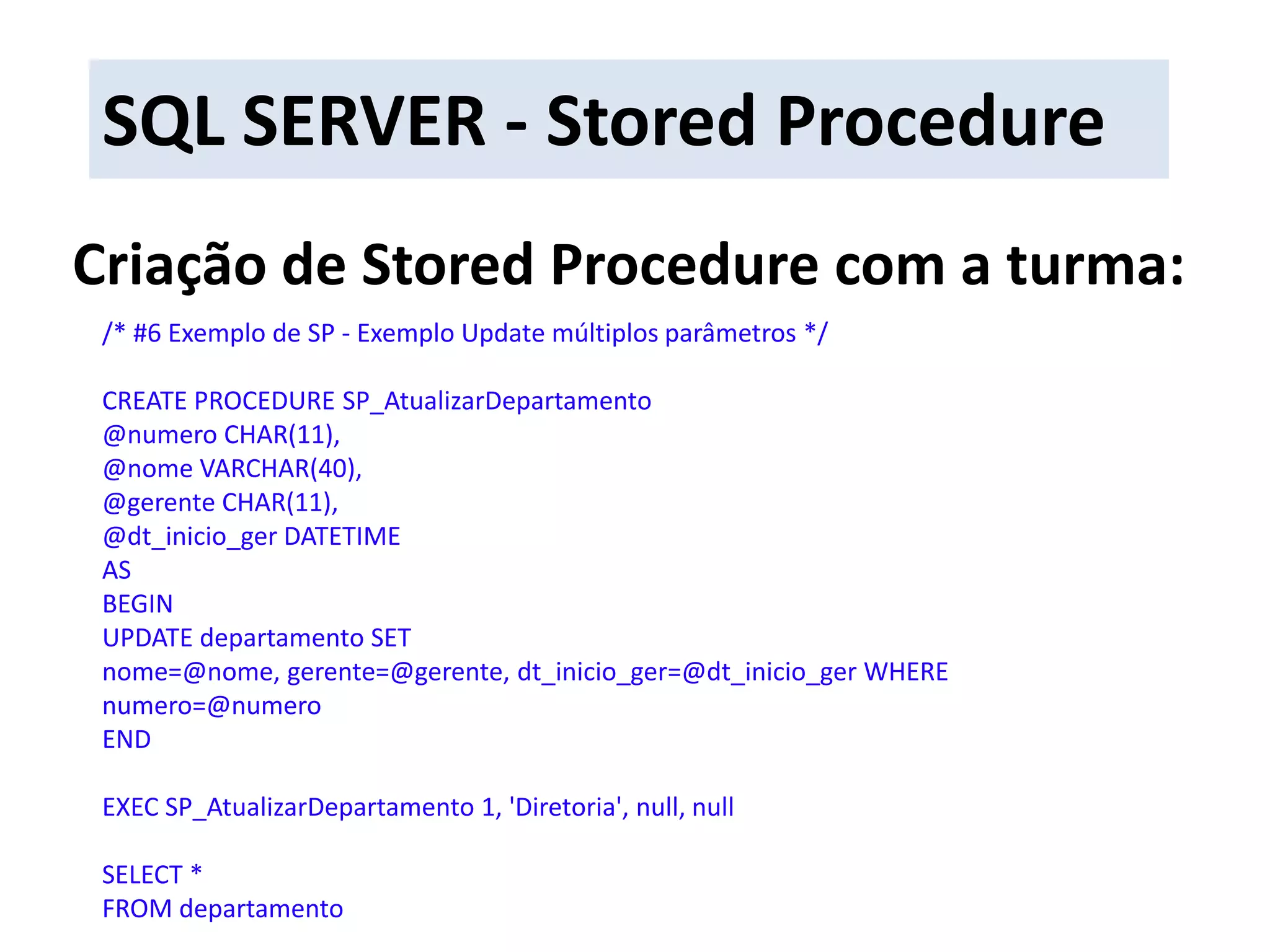 SQL SERVER - Stored ProcedureCriação de Stored Procedure com a turma:/* #6 Exemplo de SP - Exemplo Updatemúltiplos parâmetros */CREATE PROCEDURE SP_AtualizarDepartamento@numero CHAR(11),@nome VARCHAR(40),@gerente CHAR(11),@dt_inicio_ger DATETIMEASBEGINUPDATE departamento SET nome=@nome, gerente=@gerente, dt_inicio_ger=@dt_inicio_ger WHERE numero=@numeroENDEXEC SP_AtualizarDepartamento 1, &apos;Diretoria&apos;, null, nullSELECT * FROM departamento