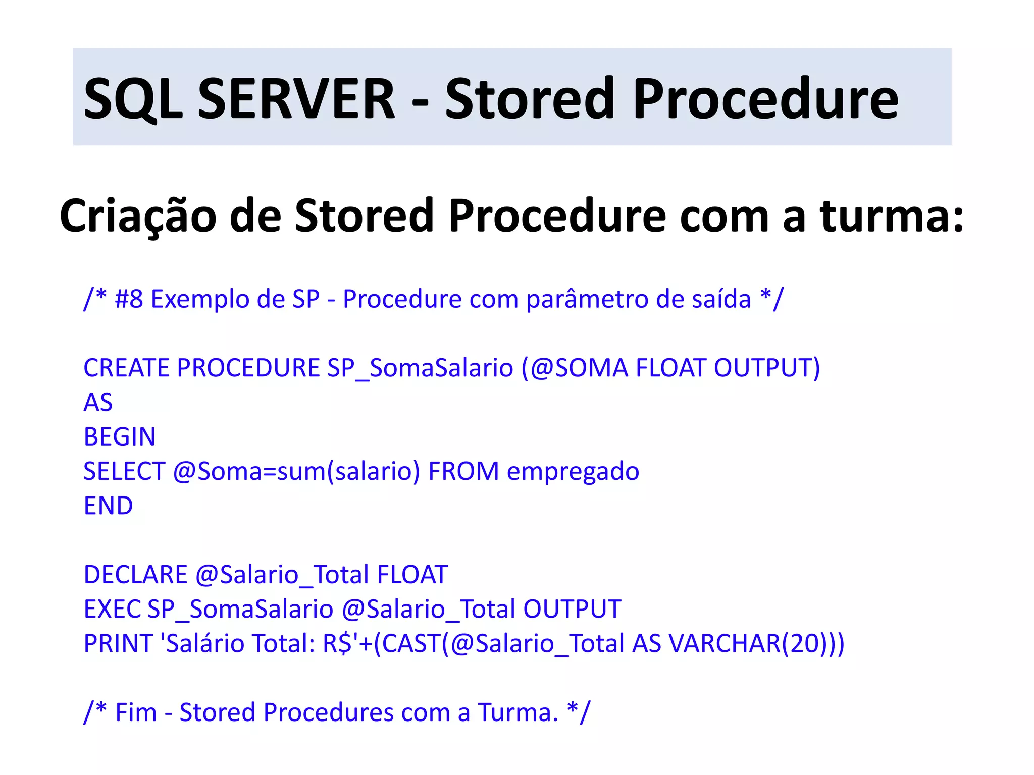 SQL SERVER - Stored ProcedureCriação de Stored Procedure com a turma:/* #8 Exemplo de SP - Procedure com parâmetro de saída */CREATE PROCEDURE SP_SomaSalario (@SOMA FLOAT OUTPUT)ASBEGINSELECT @Soma=sum(salario) FROM empregadoENDDECLARE @Salario_Total FLOATEXEC SP_SomaSalario @Salario_Total OUTPUTPRINT &apos;Salário Total: R$&apos;+(CAST(@Salario_Total AS VARCHAR(20)))/* Fim - StoredProcedures com a Turma. */