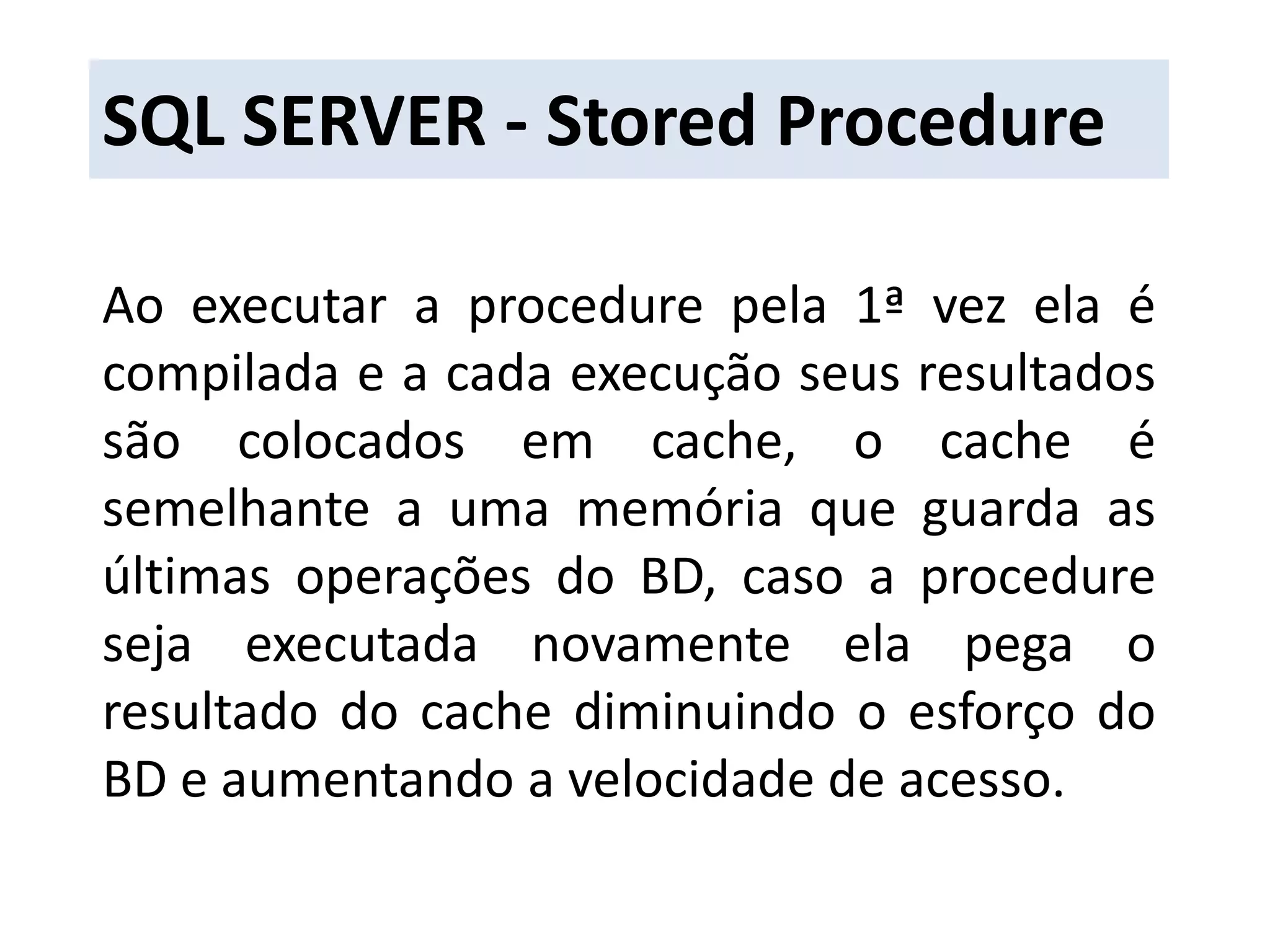 SQL SERVER - Stored ProcedureAo executar a procedure pela 1ª vez ela é compilada e a cada execução seus resultados são colocados em cache, o cache é semelhante a uma memória que guarda as últimas operações do BD, caso a procedure seja executada novamente ela pega o resultado do cache diminuindo o esforço do BD e aumentando a velocidade de acesso.