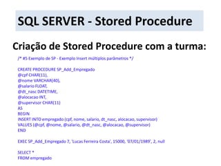SQL SERVER - Stored ProcedureCriação de Stored Procedure com a turma:/* #5 Exemplo de SP - Exemplo Insert múltiplos parâmetros */CREATE PROCEDURE SP_Add_Empregado@cpf CHAR(11),@nome VARCHAR(40),@salario FLOAT,@dt_nasc DATETIME,@alocacao INT,@supervisor CHAR(11)ASBEGININSERT INTO empregado (cpf, nome, salario, dt_nasc, alocacao, supervisor)VALUES (@cpf, @nome, @salario, @dt_nasc, @alocacao, @supervisor)ENDEXEC SP_Add_Empregado7, 'Lucas Ferreira Costa', 15000, '07/01/1989', 2, nullSELECT * FROM empregado