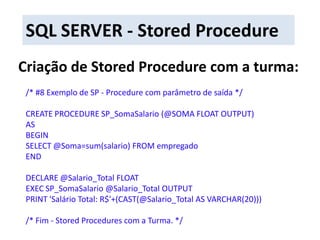 SQL SERVER - Stored ProcedureCriação de Stored Procedure com a turma:/* #8 Exemplo de SP - Procedure com parâmetro de saída */CREATE PROCEDURE SP_SomaSalario (@SOMA FLOAT OUTPUT)ASBEGINSELECT @Soma=sum(salario) FROM empregadoENDDECLARE @Salario_Total FLOATEXEC SP_SomaSalario @Salario_Total OUTPUTPRINT 'Salário Total: R$'+(CAST(@Salario_Total AS VARCHAR(20)))/* Fim - StoredProcedures com a Turma. */