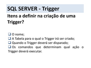 SQL SERVER - TriggerO que é?A Trigger(ou gatilho) é um objeto que é automaticamente executado assim que efetuado um INSERT, DELETE ou UPDATE na tabela. Entre as vantagens da utilização da Trigger, podemos destacar: Criar validações que envolvam pesquisas em mais de uma tabela; 