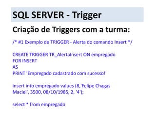  Alterar outras tabelas a partir da inclusão ou alteração de dados da tabela que estamos utilizando.SQL SERVER - TriggerTriggers - Before e After: Os gatilhos BEFORE disparam antes das modificações da instrução serem aplicadas, e antes de qualquer restrição ser aplicada.
