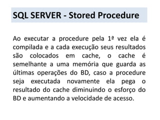 SQL SERVER - Stored ProcedureAo executar a procedure pela 1ª vez ela é compilada e a cada execução seus resultados são colocados em cache, o cache é semelhante a uma memória que guarda as últimas operações do BD, caso a procedure seja executada novamente ela pega o resultado do cache diminuindo o esforço do BD e aumentando a velocidade de acesso.
