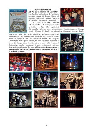 3
USCITA DIDATTICA
AL TEATRO ELISEO CLASSE II F
Noi bambini della classe II F abbiamo
assistito, presso il Teatro Eliseo, al
seguente spettacolo: “ Nonno Charlie e
il mistero dell'anello mancante –
MAGICO VIAGGIO NEL MONDO
DI DARWIN” . I protagonisti dello
spettacolo sono Red e Blu, i nipotini di
Darwin, che realizzano un avventurosissimo viaggio attraverso il tempo
grazie all'aiuto di Squib, un simpatico dinosauro (mezzo fossile,
mezzo...no!) che vive nella misteriosa soffitta-laboratorio di
nonno Charlie. Tra un salto nella preistoria, alla ricerca di vecchi
amici di Squib e uno nel fantastico futuro, per scoprire
l'evoluzione della specie umana, tra una traversata oceanica a
bordo del Beagle e una stramba caccia al tesoro alla ricerca del
fantomatico anello mancante, i due protagonisti entrano,
divertendosi, nel mondo del loro celebre nonno. Lo spettacolo è
stato proprio divertente ed interessante! Bellissimo il teatro e
bravissimi gli attori!
 