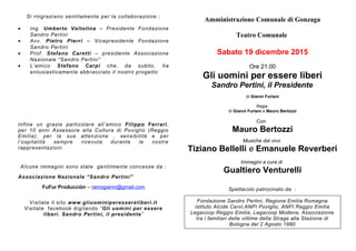 Si ringraziano sentitamente per la collaborazione :
• Ing. Umberto Voltolina – Presidente Fondazione
Sandro Pertini
• Avv. Pietro Pierri – Vicepresidente Fondazione
Sandro Pertini
• Prof. Stefano Caretti – presidente Associazione
Nazionale “Sandro Pertini”
• L’amico Stefano Carpi che, da subito, ha
entusiasticamente abbracciato il nostro progetto
Infine un grazie particolare all’amico Filippo Ferrari,
per 10 anni Assessore alla Cultura di Poviglio (Reggio
Emilia), per la sua attenzione , sensibilità e per
l’ospitalità sempre ricevuta durante le nostre
rappresentazioni
Alcune immagini sono state gentilmente concesse da :
Associazione Nazionale “Sandro Pertini”
FuFur Producciòn – ramogianni@gmail.com
Visitate il sito www.gliuominiperessereliberi.it
Visitate facebook digitando “Gli uomini per essere
liberi. Sandro Pertini, il presidente”
Amministrazione Comunale di Gonzaga
Teatro Comunale
Sabato 19 dicembre 2015
Ore 21.00
Gli uomini per essere liberi
Sandro Pertini, il Presidente
di Gianni Furlani
Regia
di Gianni Furlani e Mauro Bertozzi
Con
Mauro Bertozzi
Musiche dal vivo
Tiziano Bellelli e Emanuele Reverberi
Immagini a cura di
Gualtiero Venturelli
Spettacolo patrocinato da :
Fondazione Sandro Pertini, Regione Emilia Romagna
Istituto Alcide Cervi,ANPI Poviglio, ANPI Reggio Emilia
Legacoop Reggio Emilia, Legacoop Modena, Associazione
tra i familiari delle vittime della Strage alla Stazione di
Bologna del 2 Agosto 1980
 