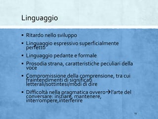 Linguaggio
 Ritardo nello sviluppo
 Linguaggio espressivo superficialmente
perfetto
 Linguaggio pedante e formale
 Prosodia strana, caratteristiche peculiari della
voce
 Compromissione della comprensione, tra cui
fraintendimenti di significati
letterali/sottintesi/modi di dire
 Difficoltà nella pragmatica ovverol’arte del
conversare: iniziare, mantenere,
interrompere,interferire
15
 