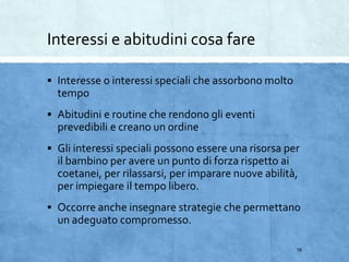 Interessi e abitudini cosa fare
 Interesse o interessi speciali che assorbono molto
tempo
 Abitudini e routine che rendono gli eventi
prevedibili e creano un ordine
 Gli interessi speciali possono essere una risorsa per
il bambino per avere un punto di forza rispetto ai
coetanei, per rilassarsi, per imparare nuove abilità,
per impiegare il tempo libero.
 Occorre anche insegnare strategie che permettano
un adeguato compromesso.
16
 
