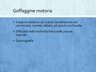Goffaggine motoria
 Impaccio motorio con scarsa coordinazione nel
camminare, correre, saltare, nei giochi con la palla.
 Difficoltà nella motricità fine e nelle prassie
manuali
 Disortografia
17
 