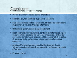 Cognizione Difficoltà nella teoria della mente
 Profilo disarmonico delle abilità intellettive
 Memoria a lungo termine può essere eccessiva
 Mancanza di flessibilità nel pensiero,difficoltà ad apprendere
dagli errori, a trovare strategie alternative
 Difficoltà a generalizzare gli apprendimenti
 Negli apprendimenti di lettura, scrittura e matematica si può
variare: ottime capacità nel versante linguistico e difficoltà
nei concetti matematici oppure abilità eccezionali di calcolo e
di ragionamento matematico e incompetenza linguistica
oppure …
 Atipia nell’immaginazione: giochi di fantasia per lo più
solitari; creazione di mondi immaginari; confusione tra realtà
e fantasia
 Pensiero visivo
18
 