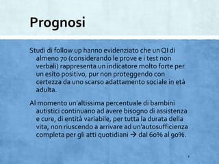 Prognosi
Studi di follow up hanno evidenziato che un QI di
almeno 70 (considerando le prove e i test non
verbali) rappresenta un indicatore molto forte per
un esito positivo, pur non proteggendo con
certezza da uno scarso adattamento sociale in età
adulta.
Al momento un’altissima percentuale di bambini
autistici continuano ad avere bisogno di assistenza
e cure, di entità variabile, per tutta la durata della
vita, non riuscendo a arrivare ad un’autosufficienza
completa per gli atti quotidiani  dal 60% al 90%.
4
 