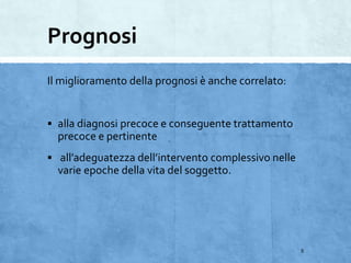 Prognosi
Il miglioramento della prognosi è anche correlato:
 alla diagnosi precoce e conseguente trattamento
precoce e pertinente
 all’adeguatezza dell’intervento complessivo nelle
varie epoche della vita del soggetto.
5
 