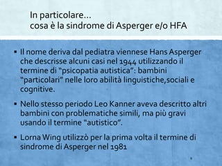 In particolare…
cosa è la sindrome di Asperger e/o HFA
 Il nome deriva dal pediatra viennese Hans Asperger
che descrisse alcuni casi nel 1944 utilizzando il
termine di “psicopatia autistica”: bambini
“particolari” nelle loro abilità linguistiche,sociali e
cognitive.
 Nello stesso periodo Leo Kanner aveva descritto altri
bambini con problematiche simili, ma più gravi
usando il termine “autistico”.
 Lorna Wing utilizzò per la prima volta il termine di
sindrome di Asperger nel 1981
6
 