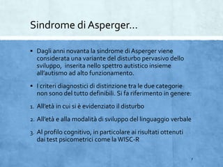 Sindrome di Asperger…
 Dagli anni novanta la sindrome di Asperger viene
considerata una variante del disturbo pervasivo dello
sviluppo, inserita nello spettro autistico insieme
all’autismo ad alto funzionamento.
 I criteri diagnostici di distinzione tra le due categorie
non sono del tutto definibili. Si fa riferimento in genere:
1. All’età in cui si è evidenziato il disturbo
2. All’età e alla modalità di sviluppo del linguaggio verbale
3. Al profilo cognitivo, in particolare ai risultati ottenuti
dai test psicometrici come laWISC-R
7
 