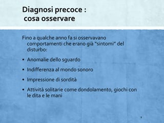 Diagnosi precoce :
cosa osservare
Fino a qualche anno fa si osservavano
comportamenti che erano già “sintomi” del
disturbo:
 Anomalie dello sguardo
 Indifferenza al mondo sonoro
 Impressione di sordità
 Attività solitarie come dondolamento, giochi con
le dita e le mani
9
 