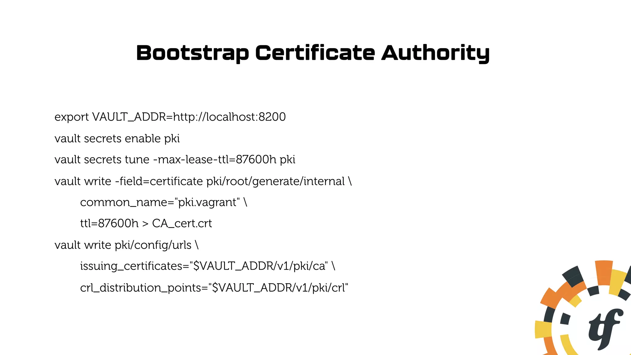 Bootstrap Certificate Authority
export VAULT_ADDR=http://localhost:8200
vault secrets enable pki
vault secrets tune -max-lease-ttl=87600h pki
vault write -field=certificate pki/root/generate/internal 
common_name="pki.vagrant" 
ttl=87600h > CA_cert.crt
vault write pki/config/urls 
issuing_certificates="$VAULT_ADDR/v1/pki/ca" 
crl_distribution_points="$VAULT_ADDR/v1/pki/crl"
 