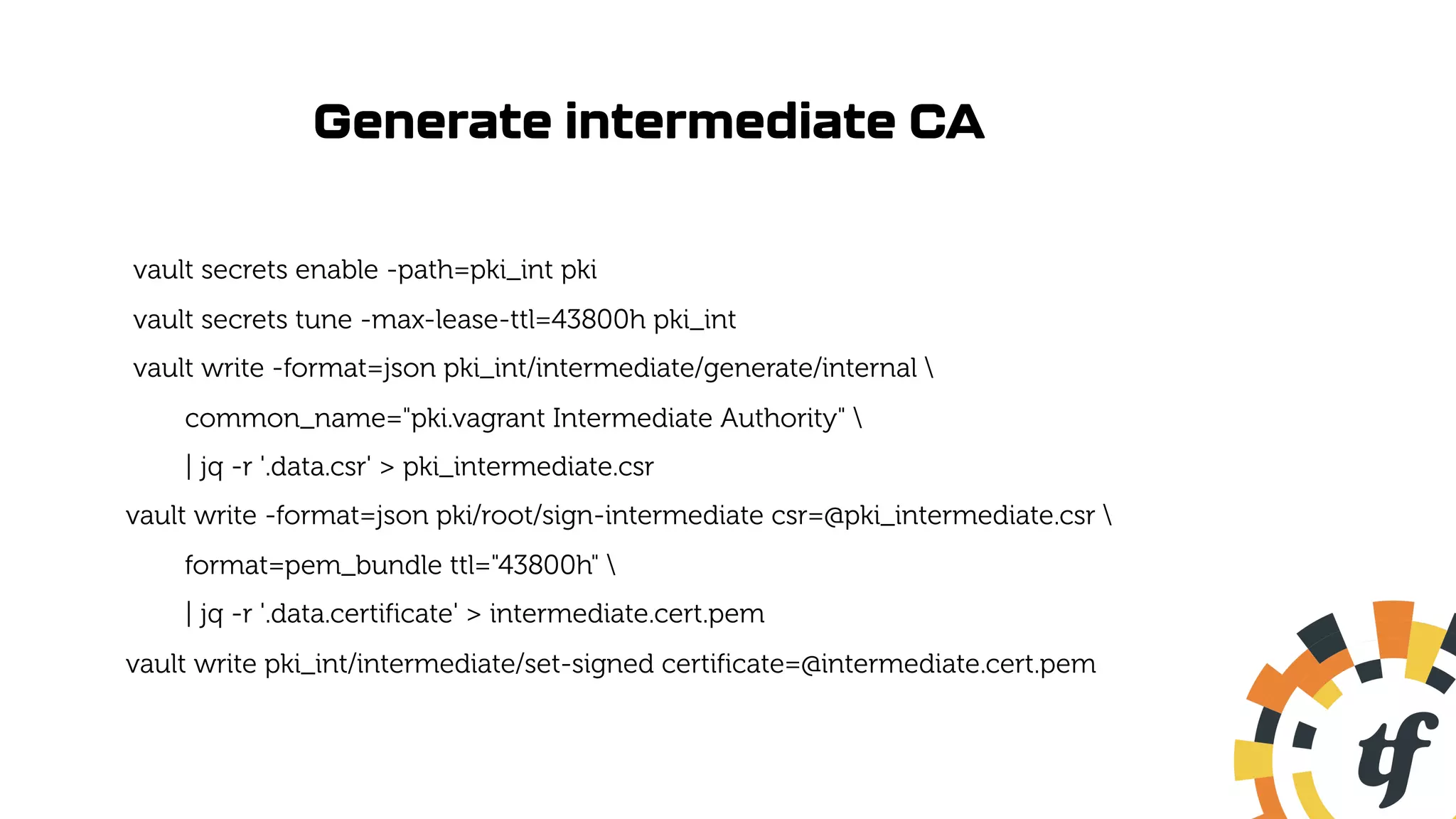 Generate intermediate CA
vault secrets enable -path=pki_int pki
vault secrets tune -max-lease-ttl=43800h pki_int
vault write -format=json pki_int/intermediate/generate/internal 
common_name="pki.vagrant Intermediate Authority" 
| jq -r '.data.csr' > pki_intermediate.csr
vault write -format=json pki/root/sign-intermediate csr=@pki_intermediate.csr 
format=pem_bundle ttl="43800h" 
| jq -r '.data.certificate' > intermediate.cert.pem
vault write pki_int/intermediate/set-signed certificate=@intermediate.cert.pem
 