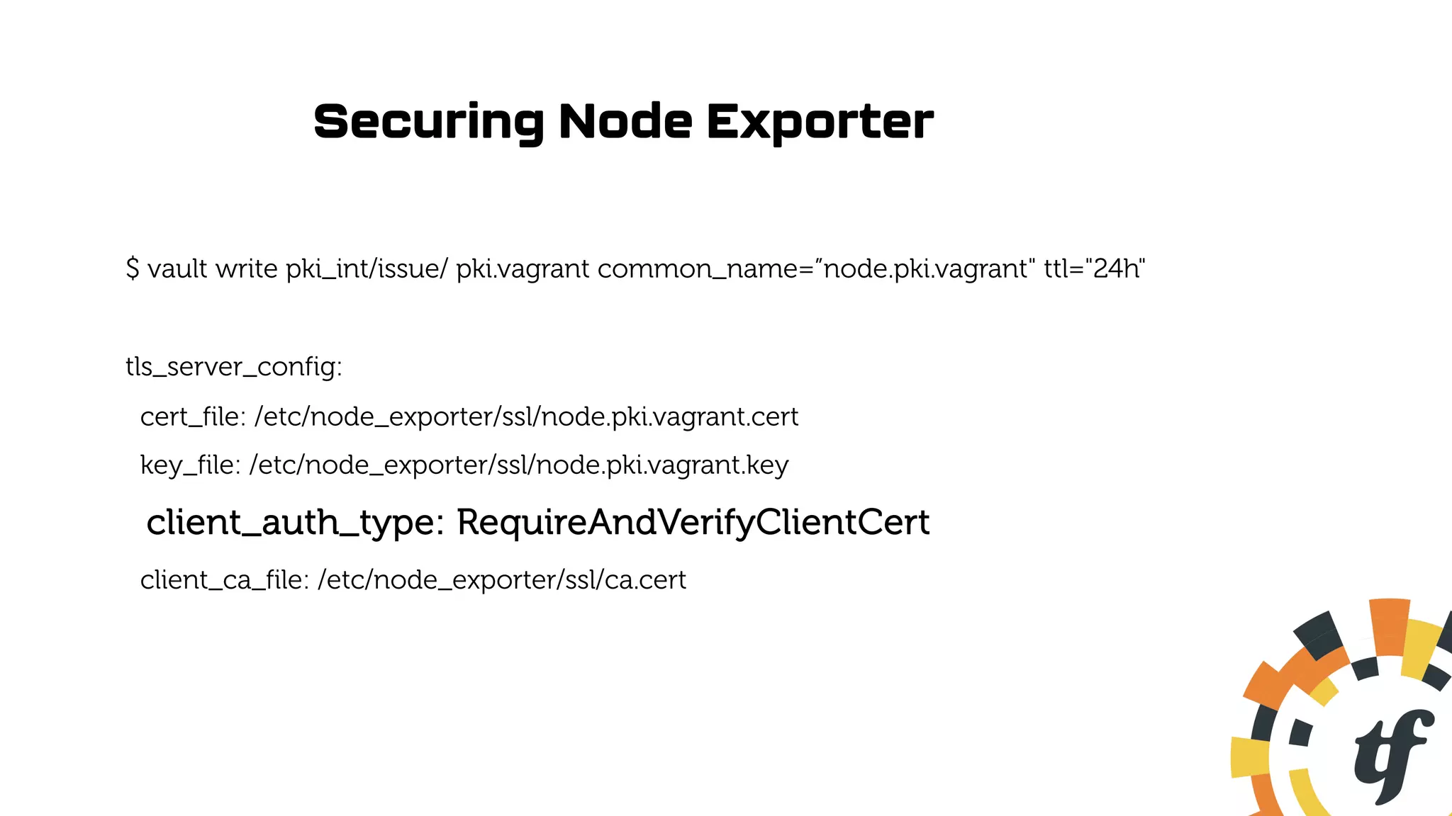 Securing Node Exporter
$ vault write pki_int/issue/ pki.vagrant common_name=”node.pki.vagrant" ttl="24h"
tls_server_config:
cert_file: /etc/node_exporter/ssl/node.pki.vagrant.cert
key_file: /etc/node_exporter/ssl/node.pki.vagrant.key
client_auth_type: RequireAndVerifyClientCert
client_ca_file: /etc/node_exporter/ssl/ca.cert
 