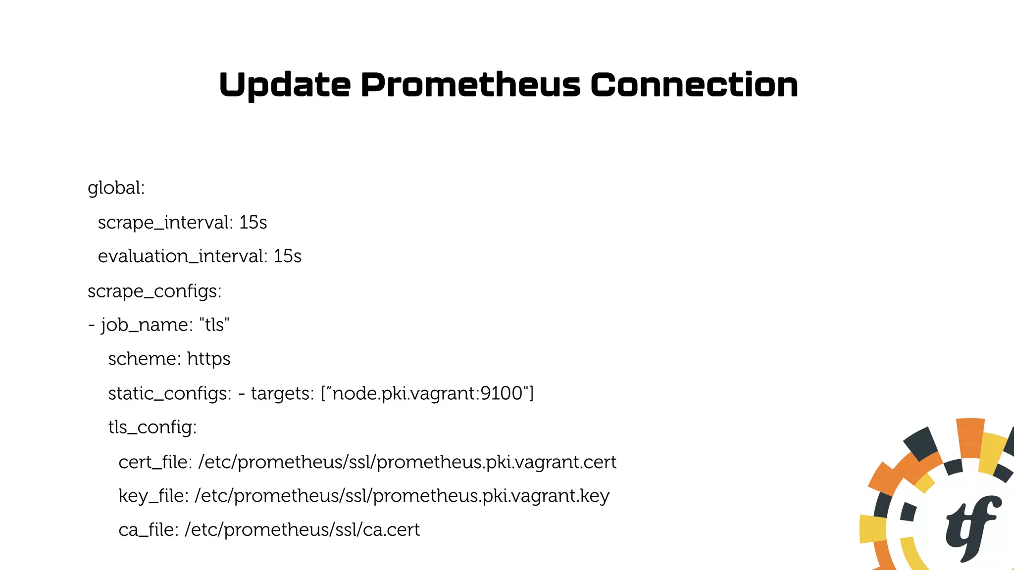 Update Prometheus Connection
global:
scrape_interval: 15s
evaluation_interval: 15s
scrape_configs:
- job_name: "tls"
scheme: https
static_configs: - targets: [”node.pki.vagrant:9100"]
tls_config:
cert_file: /etc/prometheus/ssl/prometheus.pki.vagrant.cert
key_file: /etc/prometheus/ssl/prometheus.pki.vagrant.key
ca_file: /etc/prometheus/ssl/ca.cert
 
