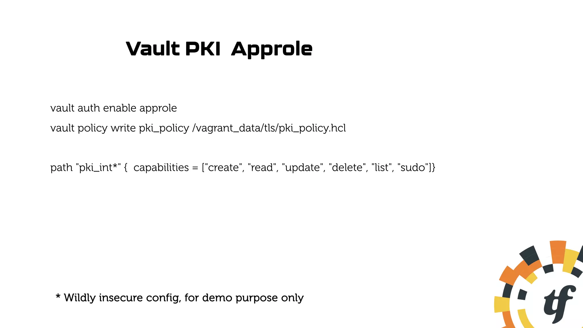 Vault PKI Approle
vault auth enable approle
vault policy write pki_policy /vagrant_data/tls/pki_policy.hcl
path "pki_int*" { capabilities = ["create", "read", "update", "delete", "list", "sudo"]}
* Wildly insecure config, for demo purpose only
 