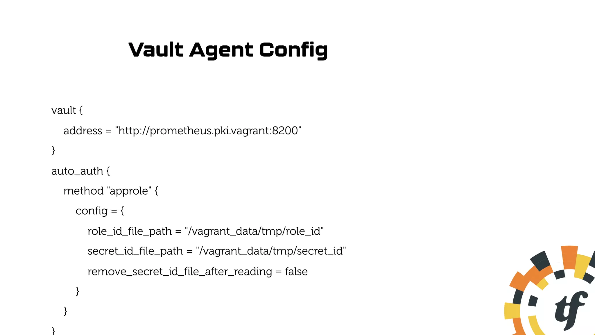 Vault Agent Config
vault {
address = "http://prometheus.pki.vagrant:8200"
}
auto_auth {
method "approle" {
config = {
role_id_file_path = "/vagrant_data/tmp/role_id"
secret_id_file_path = "/vagrant_data/tmp/secret_id"
remove_secret_id_file_after_reading = false
}
}
 