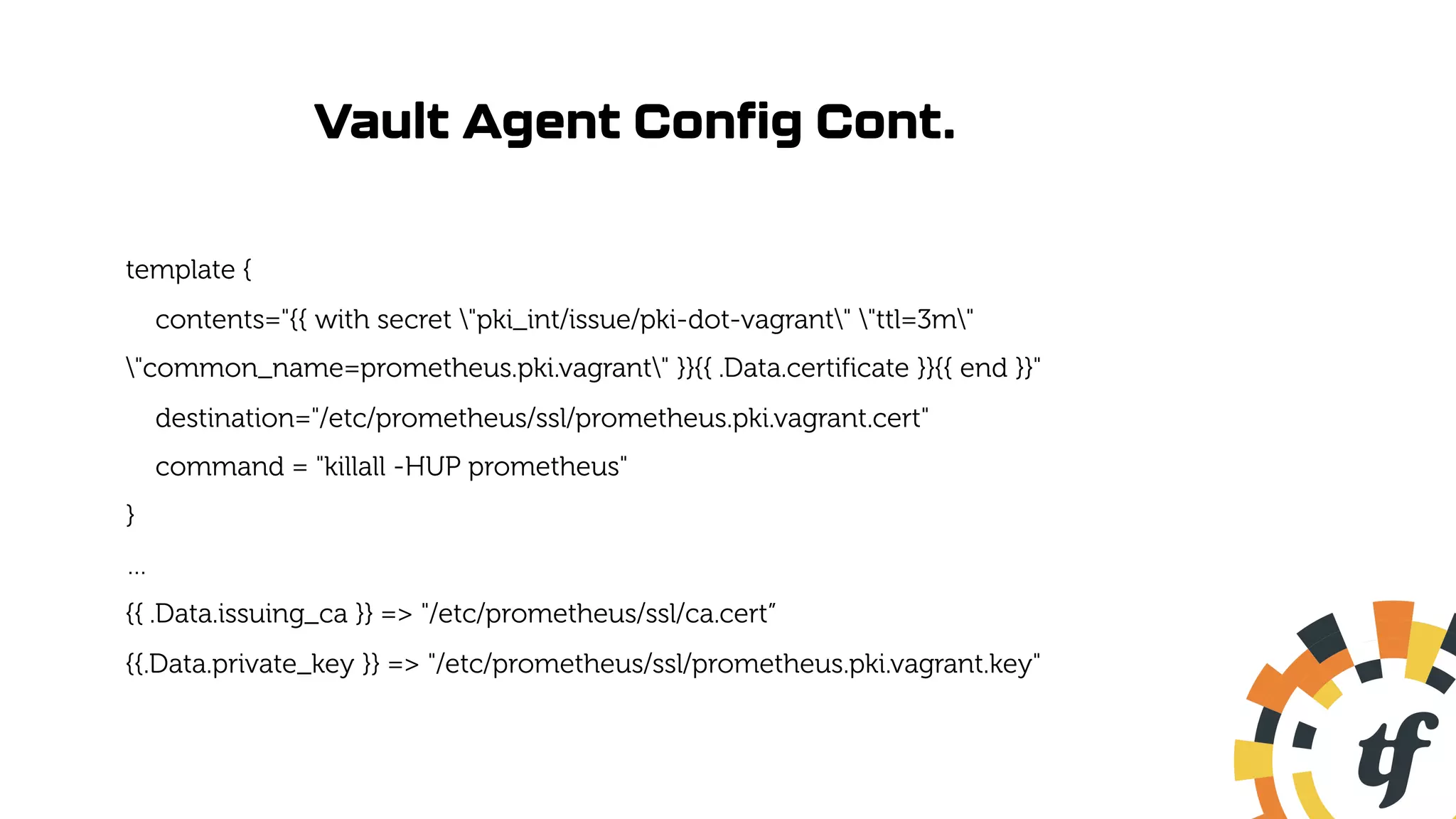 Vault Agent Config Cont.
template {
contents="{{ with secret "pki_int/issue/pki-dot-vagrant" "ttl=3m"
"common_name=prometheus.pki.vagrant" }}{{ .Data.certificate }}{{ end }}"
destination="/etc/prometheus/ssl/prometheus.pki.vagrant.cert"
command = "killall -HUP prometheus"
}
…
{{ .Data.issuing_ca }} => "/etc/prometheus/ssl/ca.cert”
{{.Data.private_key }} => "/etc/prometheus/ssl/prometheus.pki.vagrant.key"
 
