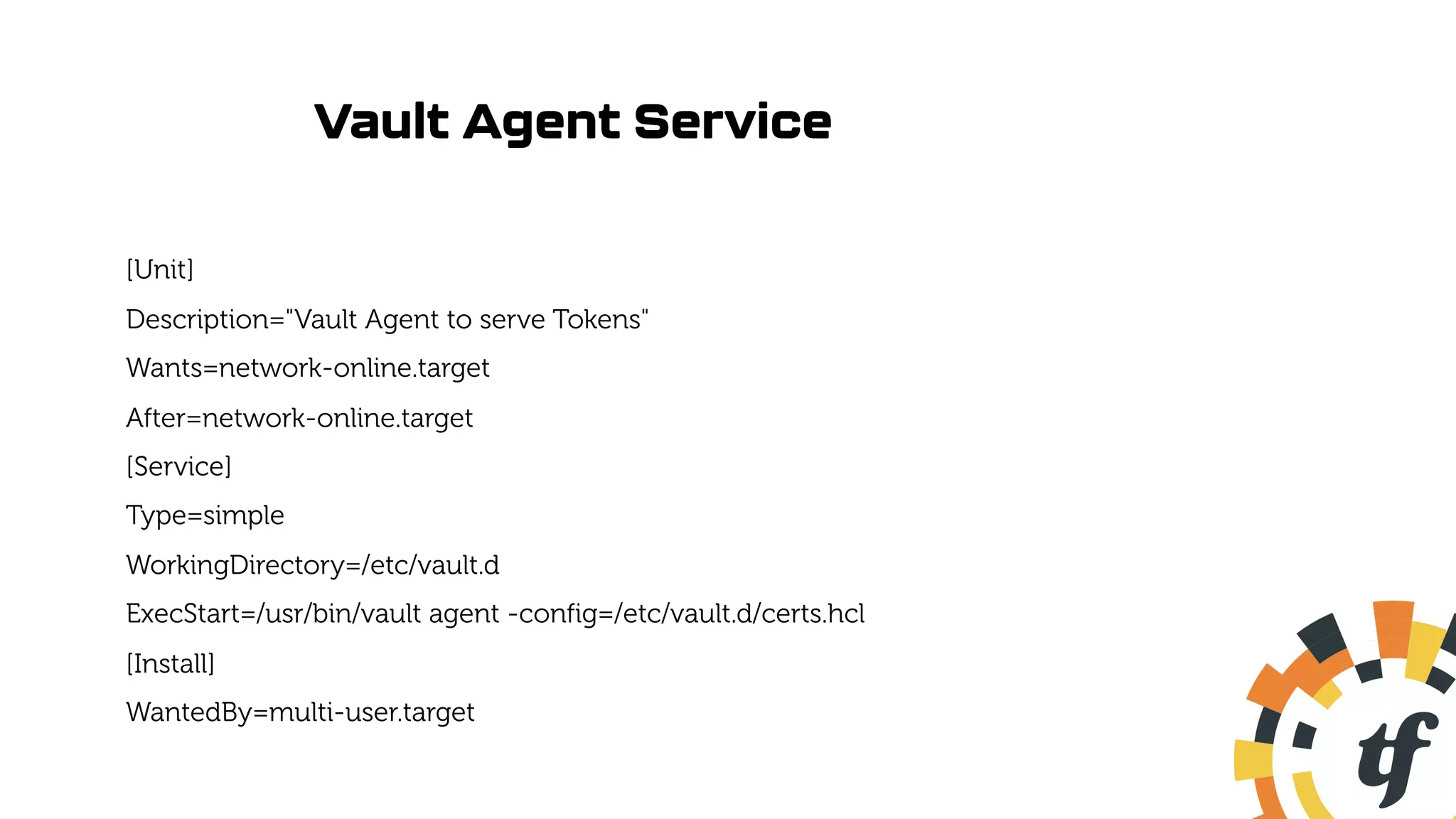 Vault Agent Service
[Unit]
Description="Vault Agent to serve Tokens"
Wants=network-online.target
After=network-online.target
[Service]
Type=simple
WorkingDirectory=/etc/vault.d
ExecStart=/usr/bin/vault agent -config=/etc/vault.d/certs.hcl
[Install]
WantedBy=multi-user.target
 