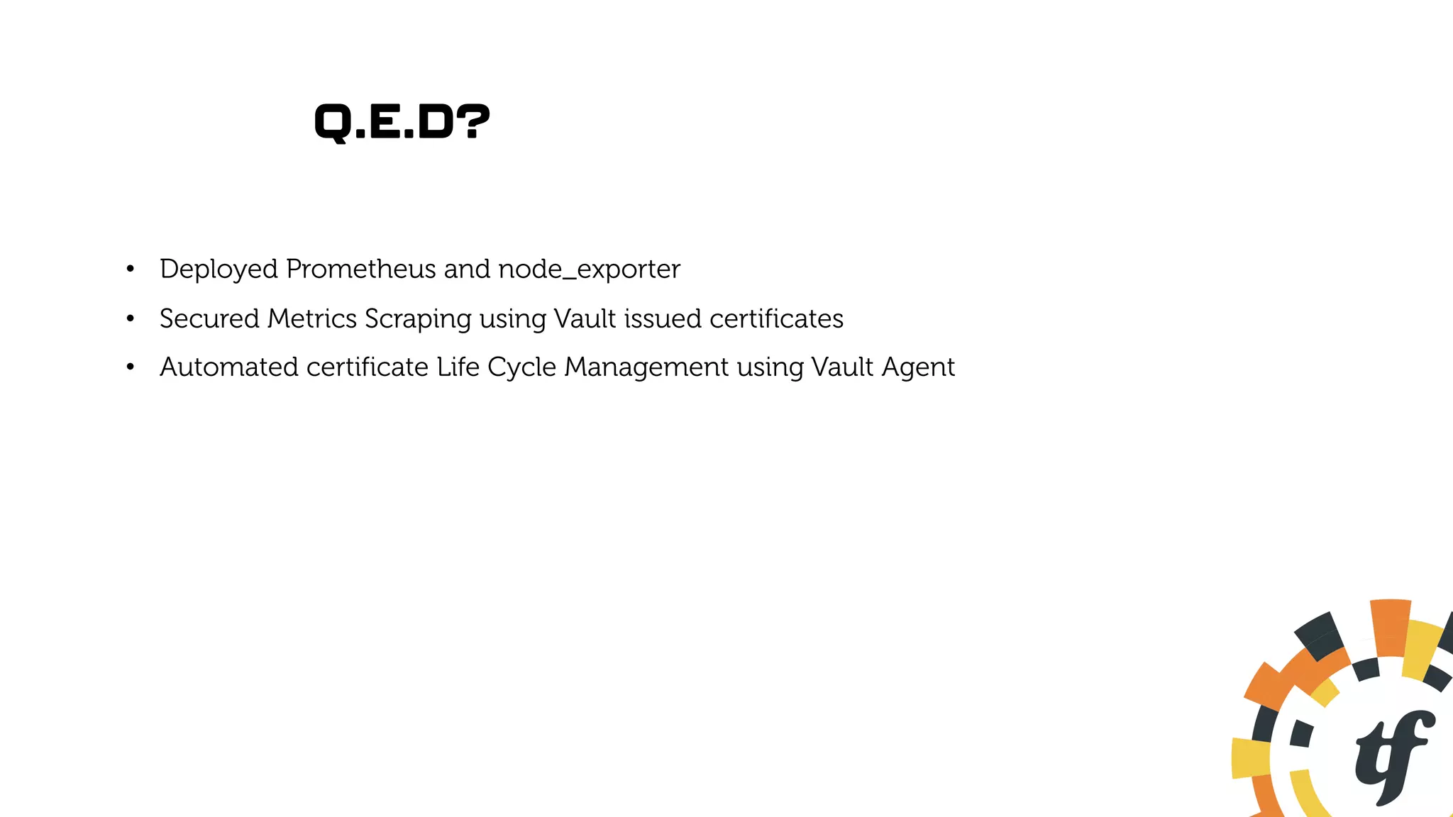 Q.E.D?
• Deployed Prometheus and node_exporter
• Secured Metrics Scraping using Vault issued certificates
• Automated certificate Life Cycle Management using Vault Agent
 