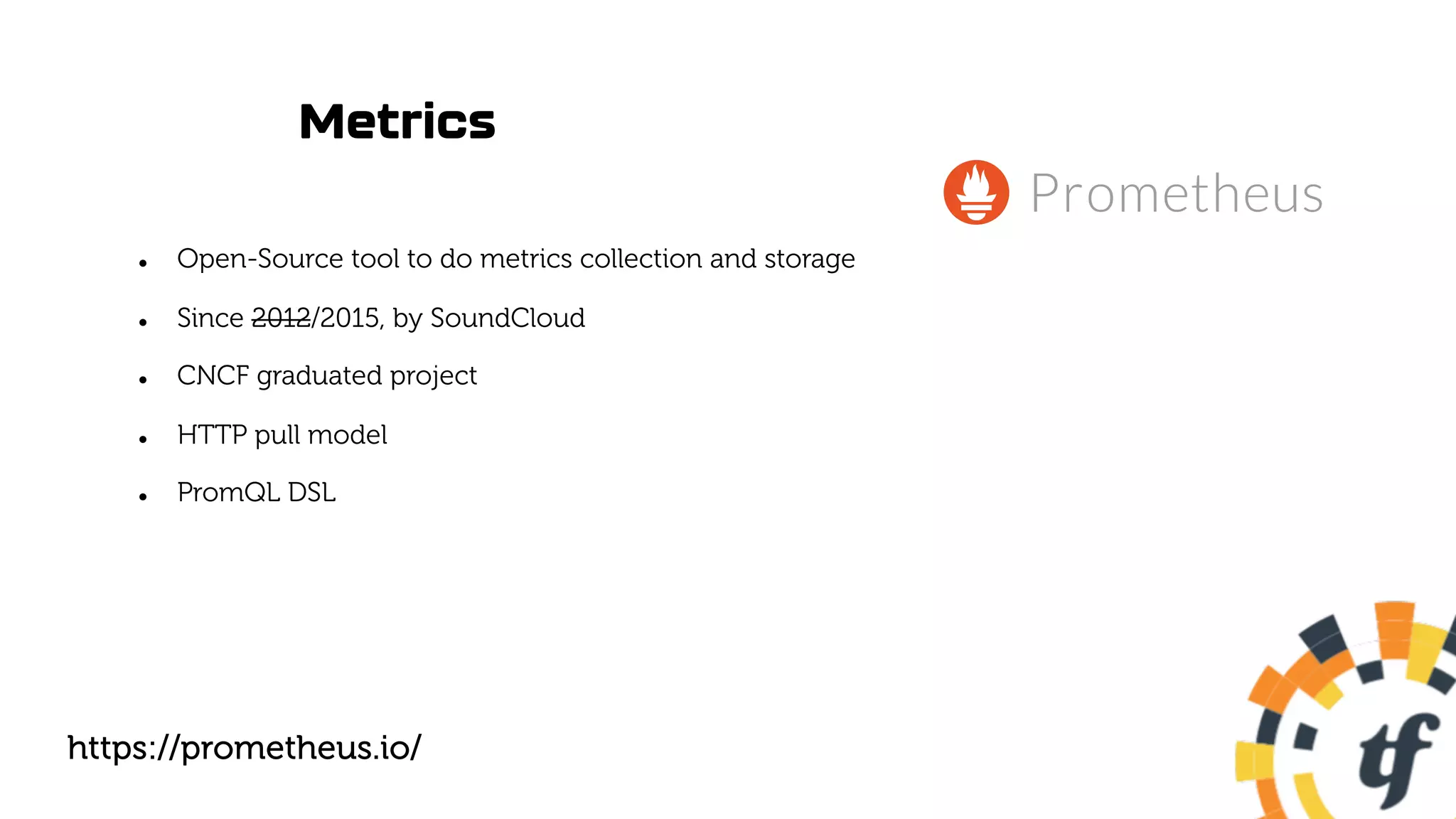 Metrics
l Open-Source tool to do metrics collection and storage
l Since 2012/2015, by SoundCloud
l CNCF graduated project
l HTTP pull model
l PromQL DSL
https://prometheus.io/
 