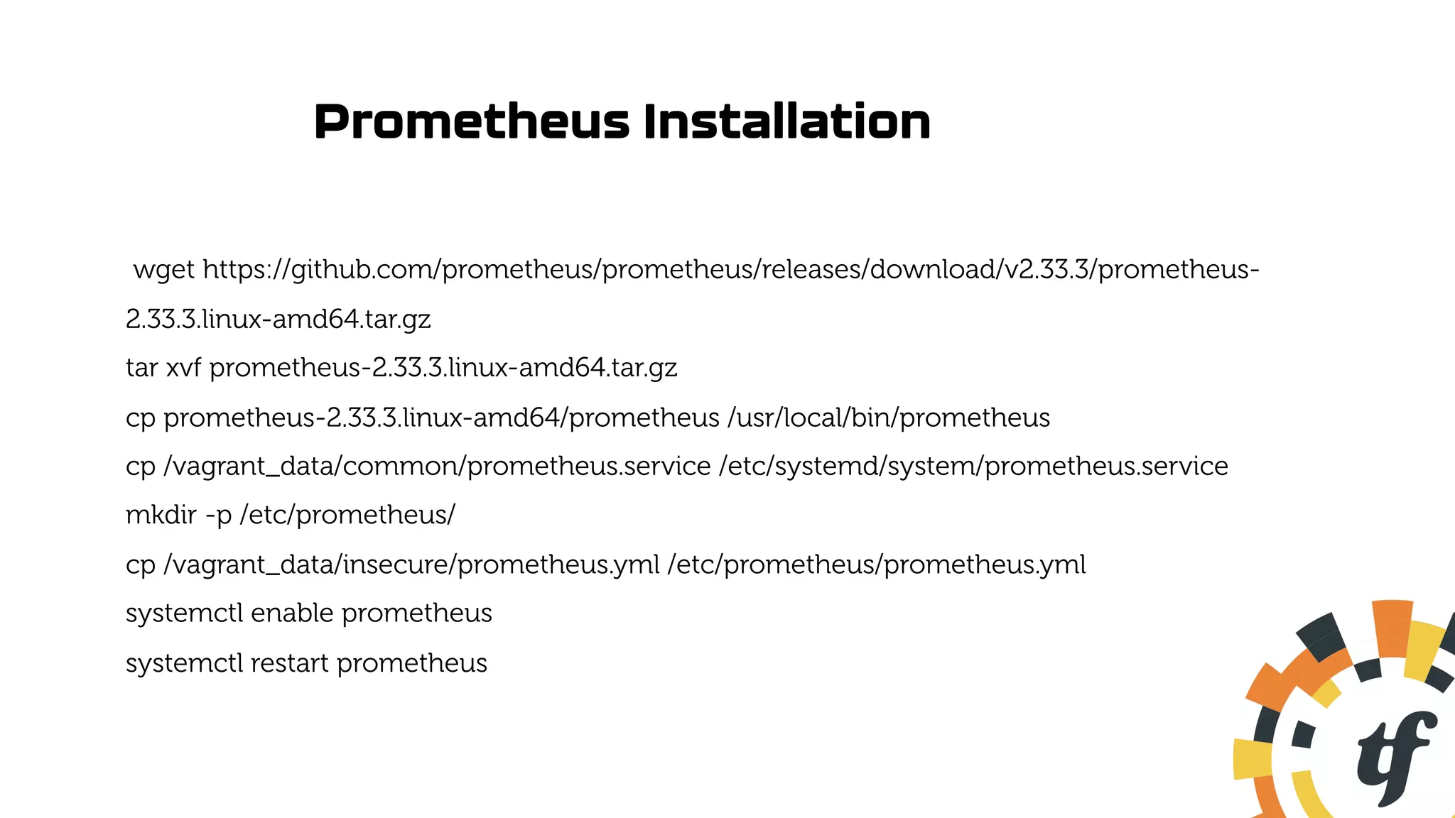 Prometheus Installation
wget https://github.com/prometheus/prometheus/releases/download/v2.33.3/prometheus-
2.33.3.linux-amd64.tar.gz
tar xvf prometheus-2.33.3.linux-amd64.tar.gz
cp prometheus-2.33.3.linux-amd64/prometheus /usr/local/bin/prometheus
cp /vagrant_data/common/prometheus.service /etc/systemd/system/prometheus.service
mkdir -p /etc/prometheus/
cp /vagrant_data/insecure/prometheus.yml /etc/prometheus/prometheus.yml
systemctl enable prometheus
systemctl restart prometheus
 
