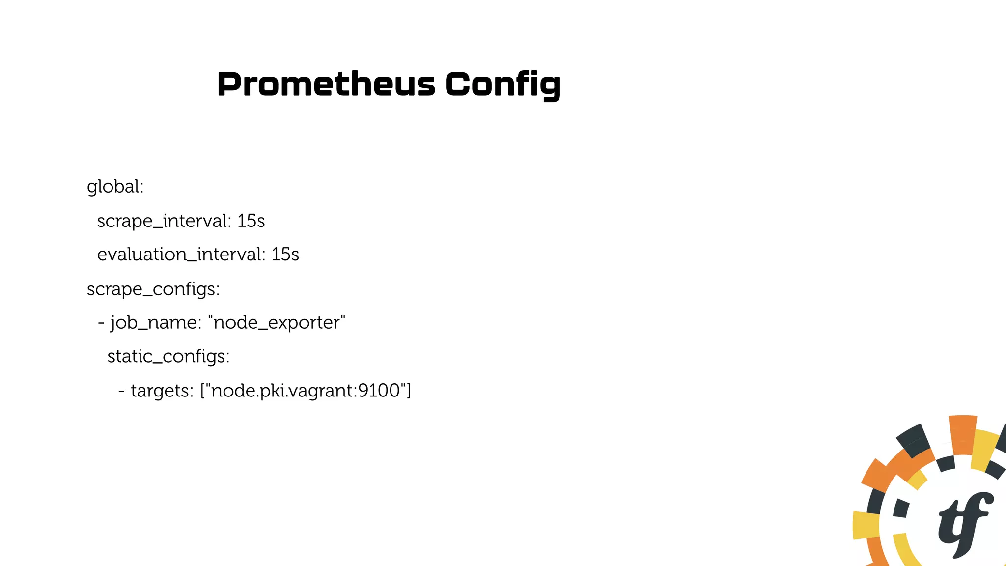 Prometheus Config
global:
scrape_interval: 15s
evaluation_interval: 15s
scrape_configs:
- job_name: "node_exporter"
static_configs:
- targets: ["node.pki.vagrant:9100"]
 