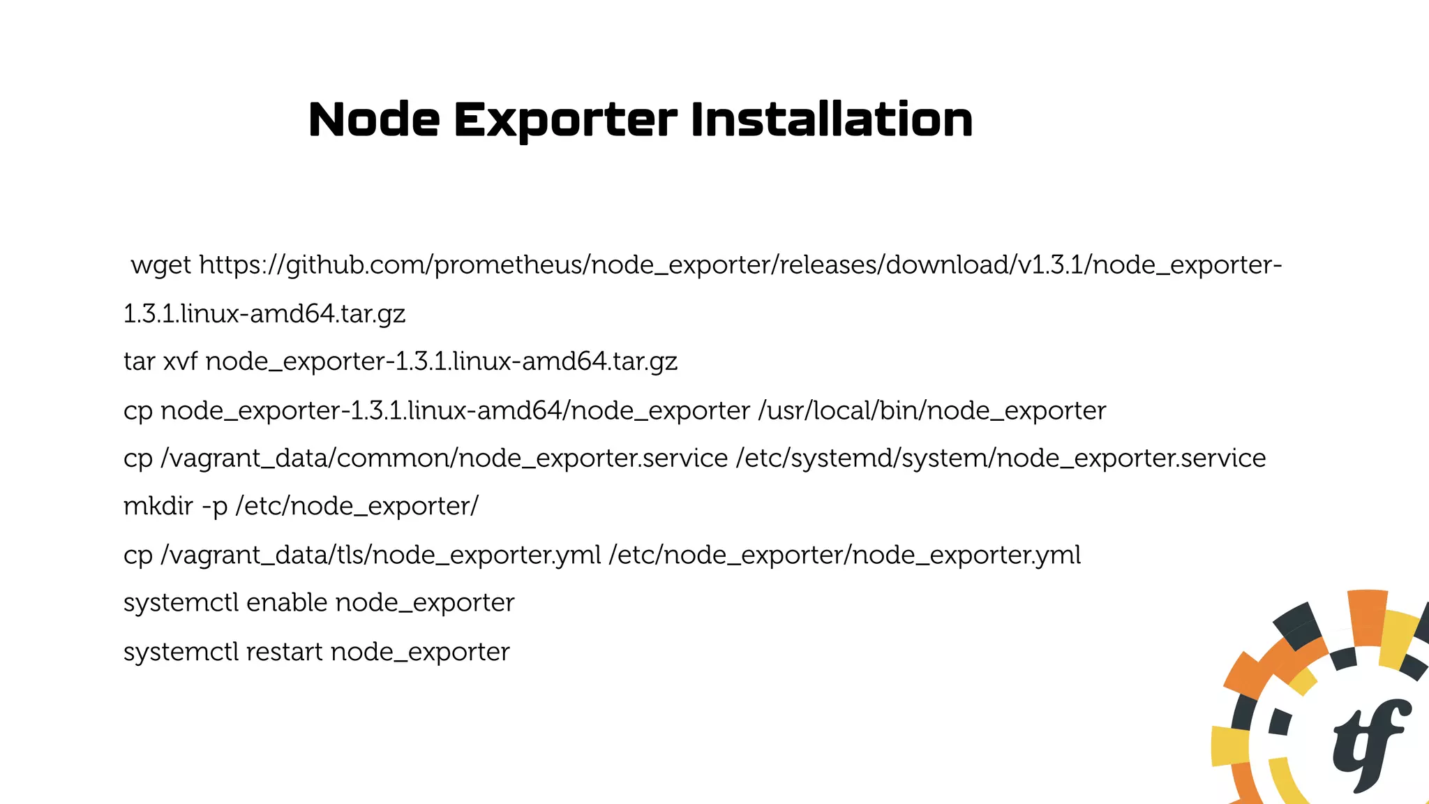 Node Exporter Installation
wget https://github.com/prometheus/node_exporter/releases/download/v1.3.1/node_exporter-
1.3.1.linux-amd64.tar.gz
tar xvf node_exporter-1.3.1.linux-amd64.tar.gz
cp node_exporter-1.3.1.linux-amd64/node_exporter /usr/local/bin/node_exporter
cp /vagrant_data/common/node_exporter.service /etc/systemd/system/node_exporter.service
mkdir -p /etc/node_exporter/
cp /vagrant_data/tls/node_exporter.yml /etc/node_exporter/node_exporter.yml
systemctl enable node_exporter
systemctl restart node_exporter
 