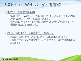 リストビューWeb パーツ：考慮点 
› 他サイトでは参照不可 
– リストビューWeb パーツは、同じサイト内のリスト・ライブラリの 
みをWeb パーツとして表示できます。 
そのため、別サイト内に作成されたリストやライブラリのビューを 
表示することはできません。 
› 表示形式はビュー(表形式) がベース 
– 表示形式は、ビューと同様、表形式が基本となります。 
(お知らせやリンクの概要ビュー、予定表ビューなど一部例外は 
あります) 
 