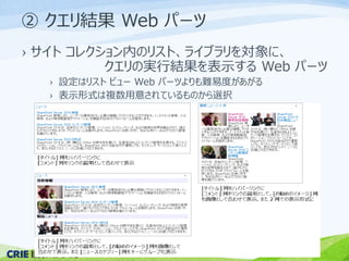 ② クエリ結果Web パーツ 
› サイトコレクション内のリスト、ライブラリを対象に、 
クエリの実行結果を表示するWeb パーツ 
› 設定はリストビューWeb パーツよりも難易度があがる 
› 表示形式は複数用意されているものから選択 
 