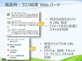画面例: クエリ結果Web パーツ 
• 特定のお知らせリスト 
をURL 指定 
• [イメージを左に配置] 
スタイルを利用 
• 特定のライブラリをURL 
指定 
• [タイトル、説明、ドキュメ 
ントアイコン] スタイルを 
利用 
 