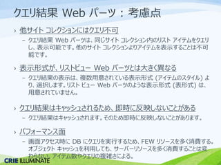 クエリ結果Web パーツ: 考慮点 
› 他サイトコレクションにはクエリ不可 
– クエリ結果Web パーツは、同じサイトコレクション内のリストアイテムをクエリ 
し、表示可能です。他のサイトコレクションよりアイテムを表示することは不可 
能です。 
› 表示形式が、リストビューWeb パーツとは大きく異なる 
– クエリ結果の表示は、複数用意されている表示形式(アイテムのスタイル) よ 
り、選択します。リストビューWeb パーツのような表示形式(表形式) は、 
用意されていません。 
› クエリ結果はキャッシュされるため、即時に反映しないことがある 
– クエリ結果はキャッシュされます。そのため即時に反映しないことがあります。 
› パフォーマンス面 
– 画面アクセス時にDB にクエリを実行するため、FEW リソースを多く消費する。 
オブジェクトキャッシュを利用しても、サーバーリソースを多く消費することは変 
わらない。アイテム数やクエリの複雑さによる。 
 