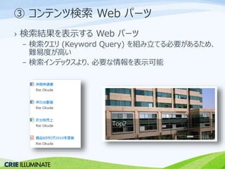 ③ コンテンツ検索Web パーツ 
› 検索結果を表示するWeb パーツ 
– 検索クエリ(Keyword Query) を組み立てる必要があるため、 
難易度が高い 
– 検索インデックスより、必要な情報を表示可能 
 