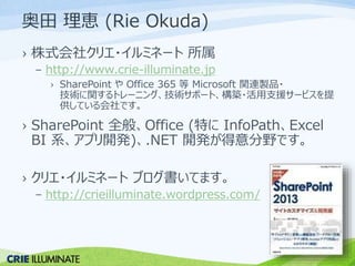奥田理恵(Rie Okuda) 
› 株式会社クリエ・イルミネート所属 
– http://www.crie-illuminate.jp 
› SharePoint やOffice 365 等Microsoft 関連製品・ 
技術に関するトレーニング、技術サポート、構築・活用支援サービスを提 
供している会社です。 
› SharePoint 全般、Office (特にInfoPath、Excel 
BI 系、アプリ開発)、.NET 開発が得意分野です。 
› クリエ・イルミネートブログ書いてます。 
– http://crieilluminate.wordpress.com/ 
 