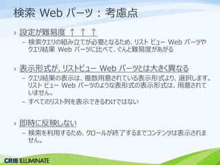 検索Web パーツ: 考慮点 
› 設定が難易度↑ ↑ ↑ 
– 検索クエリの組み立てが必要となるため、リストビューWeb パーツや 
クエリ結果Web パーツに比べて、ぐんと難易度があがる 
› 表示形式が、リストビューWeb パーツとは大きく異なる 
– クエリ結果の表示は、複数用意されている表示形式より、選択します。 
リストビューWeb パーツのような表形式の表示形式は、用意されて 
いません。 
– すべてのリスト列を表示できるわけではない 
› 即時に反映しない 
– 検索を利用するため、クロールが終了するまでコンテンツは表示されま 
せん。 
 