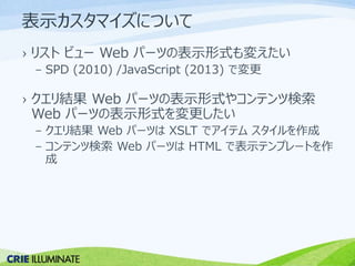 表示カスタマイズについて 
› リストビューWeb パーツの表示形式も変えたい 
– SPD (2010) /JavaScript (2013) で変更 
› クエリ結果Web パーツの表示形式やコンテンツ検索 
Web パーツの表示形式を変更したい 
– クエリ結果Web パーツはXSLT でアイテムスタイルを作成 
– コンテンツ検索Web パーツはHTML で表示テンプレートを作 
成 
 