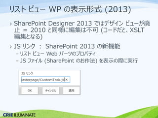 リストビューWP の表示形式(2013) 
› SharePoint Designer 2013 ではデザインビューが廃 
止＝ 2010 と同様に編集は不可(コードだと、XSLT 
編集となる) 
› JS リンク： SharePoint 2013 の新機能 
– リストビューWeb パーツのプロパティ 
– JS ファイル(SharePoint のお作法) を表示の際に実行 
 