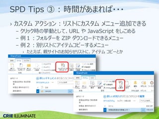 SPD Tips ③ : 時間があまれば・・・ 
› カスタムアクション: リストにカスタムメニュー追加できる 
– クリック時の挙動として、URL やJavaScript をしこめる 
– 例１：フォルダーをZIP ダウンロードできるメニュー 
– 例２：別リストにアイテムコピーするメニュー 
› たとえば、親サイトのお知らせリストに、アイテムコピーとか 
 