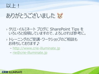 以上！ 
ありがとうございました 
› クリエ・イルミネートブログにSharePoint Tips を 
いろいろと投稿していますので、よろしければ参考に。 
› トレーニングのご受講・ワークショップのご相談も 
お待ちしております♪ 
– http://www.crie-illuminate.jp 
– rie@crie-illuminate.jp 
