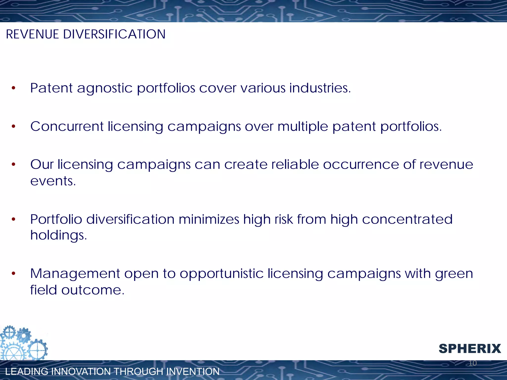 REVENUE DIVERSIFICATION

•  Patent agnostic portfolios cover various industries.
•  Concurrent licensing campaigns over multiple patent portfolios.
•  Our licensing campaigns can create reliable occurrence of revenue
events.
•  Portfolio diversification minimizes high risk from high concentrated
holdings.
•  Management open to opportunistic licensing campaigns with green
field outcome.

SPHERIX
LEADING INNOVATION THROUGH INVENTION

10	
  

 