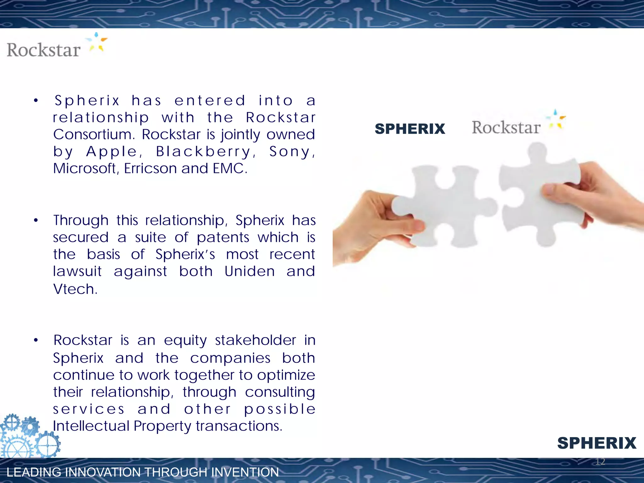 • 

Spherix has entered into a
relationship with the Rockstar
Consortium. Rockstar is jointly owned
by Apple, Blackberry, Sony,
Microsoft, Erricson and EMC.

SPHERIX

•  Through this relationship, Spherix has
secured a suite of patents which is
the basis of Spherix’s most recent
lawsuit against both Uniden and
Vtech.
•  Rockstar is an equity stakeholder in
Spherix and the companies both
continue to work together to optimize
their relationship, through consulting
services and other possible
Intellectual Property transactions.
LEADING INNOVATION THROUGH INVENTION

SPHERIX
12	
  

 